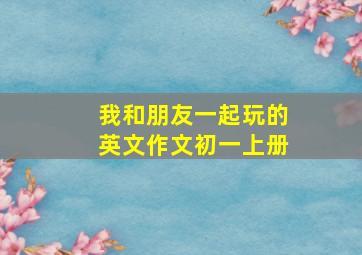 我和朋友一起玩的英文作文初一上册