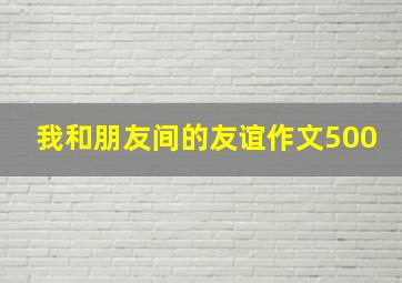 我和朋友间的友谊作文500