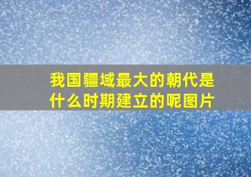 我国疆域最大的朝代是什么时期建立的呢图片