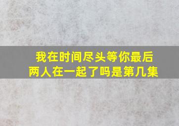 我在时间尽头等你最后两人在一起了吗是第几集