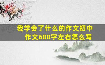 我学会了什么的作文初中作文600字左右怎么写