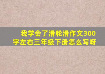 我学会了滑轮滑作文300字左右三年级下册怎么写呀