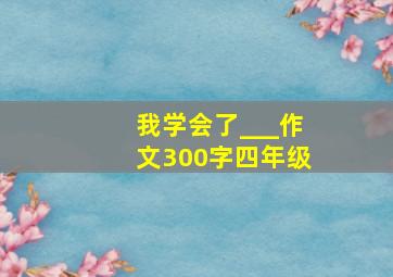 我学会了___作文300字四年级