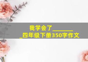 我学会了________四年级下册350字作文