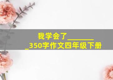 我学会了________350字作文四年级下册