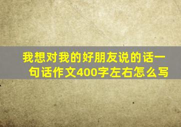 我想对我的好朋友说的话一句话作文400字左右怎么写