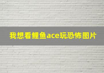 我想看鲤鱼ace玩恐怖图片