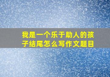 我是一个乐于助人的孩子结尾怎么写作文题目