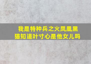 我是特种兵之火凤凰黑猫知道叶寸心是他女儿吗