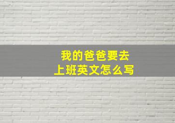 我的爸爸要去上班英文怎么写