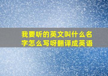 我要听的英文叫什么名字怎么写呀翻译成英语