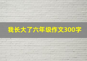 我长大了六年级作文300字