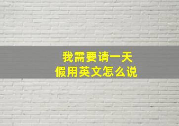 我需要请一天假用英文怎么说