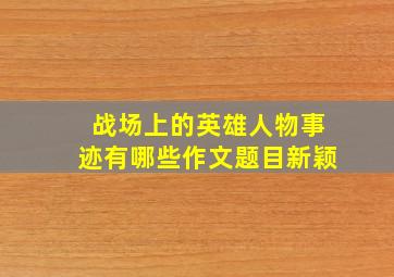 战场上的英雄人物事迹有哪些作文题目新颖