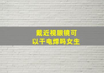 戴近视眼镜可以干电焊吗女生