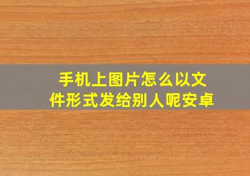 手机上图片怎么以文件形式发给别人呢安卓