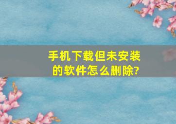 手机下载但未安装的软件怎么删除?