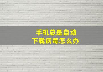 手机总是自动下载病毒怎么办