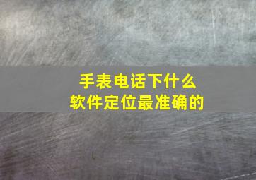 手表电话下什么软件定位最准确的