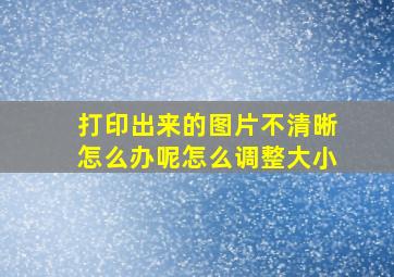 打印出来的图片不清晰怎么办呢怎么调整大小