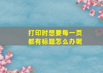 打印时想要每一页都有标题怎么办呢