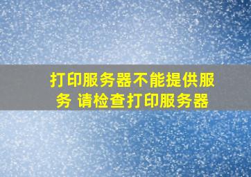 打印服务器不能提供服务 请检查打印服务器