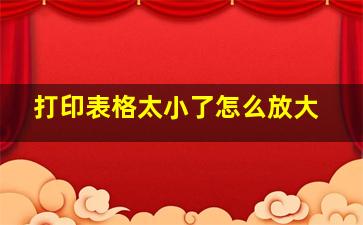 打印表格太小了怎么放大