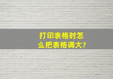 打印表格时怎么把表格调大?