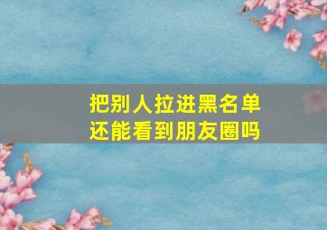 把别人拉进黑名单还能看到朋友圈吗