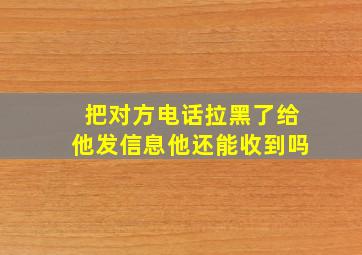 把对方电话拉黑了给他发信息他还能收到吗