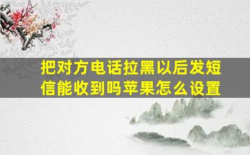 把对方电话拉黑以后发短信能收到吗苹果怎么设置