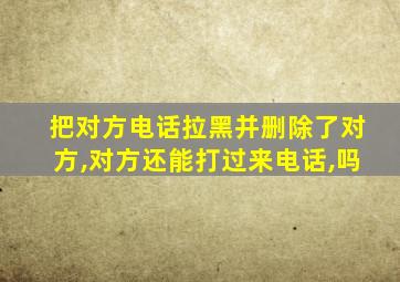 把对方电话拉黑并删除了对方,对方还能打过来电话,吗