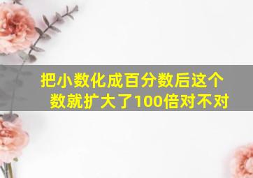 把小数化成百分数后这个数就扩大了100倍对不对