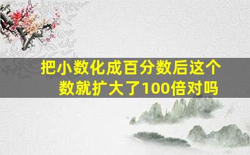 把小数化成百分数后这个数就扩大了100倍对吗