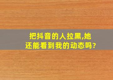 把抖音的人拉黑,她还能看到我的动态吗?