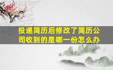 投递简历后修改了简历公司收到的是哪一份怎么办