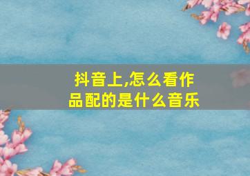 抖音上,怎么看作品配的是什么音乐