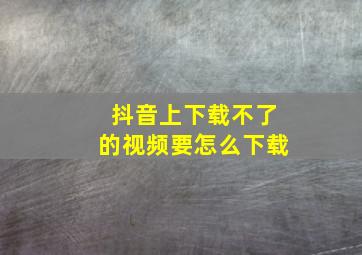 抖音上下载不了的视频要怎么下载