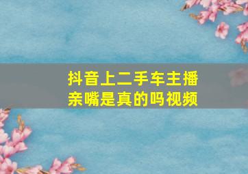 抖音上二手车主播亲嘴是真的吗视频