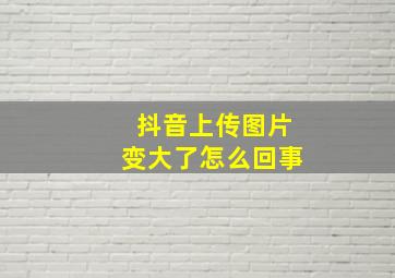 抖音上传图片变大了怎么回事