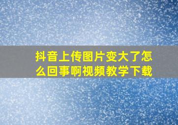 抖音上传图片变大了怎么回事啊视频教学下载