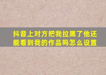 抖音上对方把我拉黑了他还能看到我的作品吗怎么设置