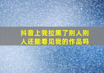 抖音上我拉黑了别人别人还能看见我的作品吗