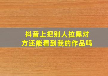 抖音上把别人拉黑对方还能看到我的作品吗