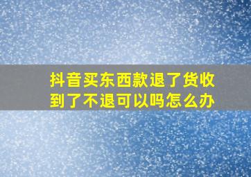 抖音买东西款退了货收到了不退可以吗怎么办