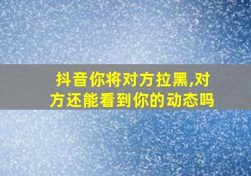 抖音你将对方拉黑,对方还能看到你的动态吗