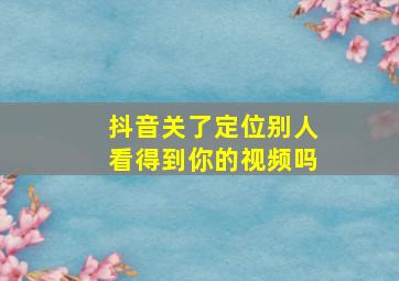 抖音关了定位别人看得到你的视频吗