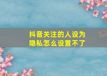 抖音关注的人设为隐私怎么设置不了