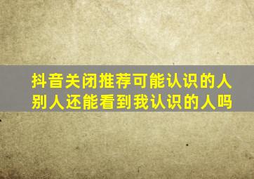 抖音关闭推荐可能认识的人 别人还能看到我认识的人吗