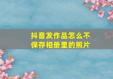 抖音发作品怎么不保存相册里的照片